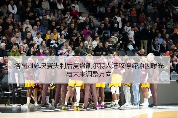 塔图姆总决赛失利后复盘凯尔特人进攻停滞原因曝光与未来调整方向
