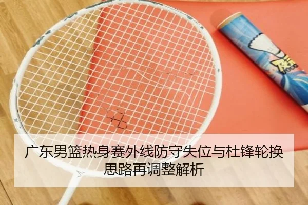 广东男篮热身赛外线防守失位与杜锋轮换思路再调整解析
