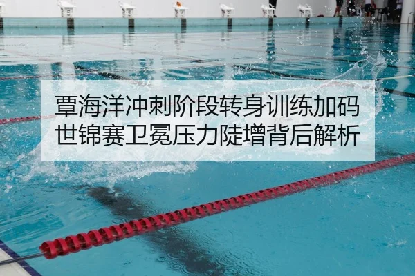 覃海洋冲刺阶段转身训练加码 世锦赛卫冕压力陡增背后解析