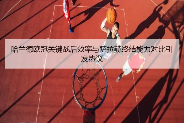 哈兰德欧冠关键战后效率与萨拉赫终结能力对比引发热议